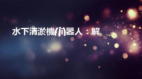 水下清淤機(jī)器人：解放河流，保護(hù)水環(huán)境！